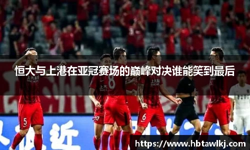 恒大与上港在亚冠赛场的巅峰对决谁能笑到最后